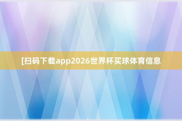[扫码下载app2026世界杯买球体育信息