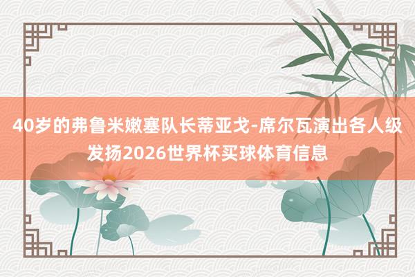 40岁的弗鲁米嫩塞队长蒂亚戈-席尔瓦演出各人级发扬2026世界杯买球体育信息