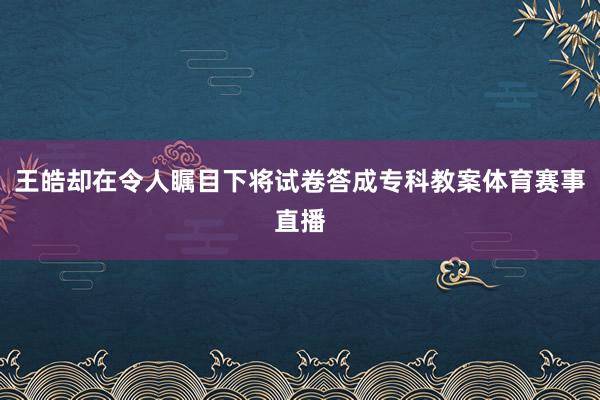 王皓却在令人瞩目下将试卷答成专科教案体育赛事直播