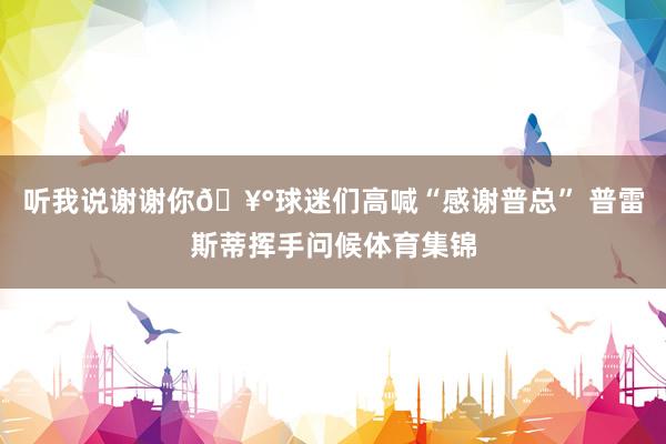 听我说谢谢你🥰球迷们高喊“感谢普总” 普雷斯蒂挥手问候体育集锦