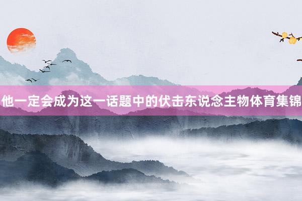 他一定会成为这一话题中的伏击东说念主物体育集锦