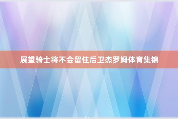 展望骑士将不会留住后卫杰罗姆体育集锦
