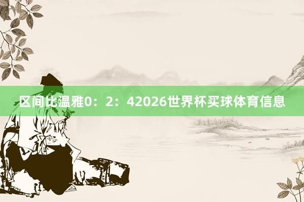 区间比温雅0：2：42026世界杯买球体育信息