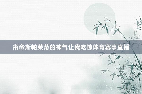 衔命斯帕莱蒂的神气让我吃惊体育赛事直播