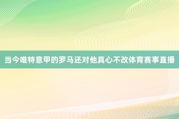当今唯特意甲的罗马还对他真心不改体育赛事直播