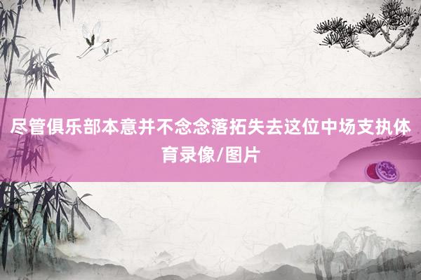 尽管俱乐部本意并不念念落拓失去这位中场支执体育录像/图片