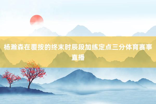 杨瀚森在覆按的终末时辰段加练定点三分体育赛事直播