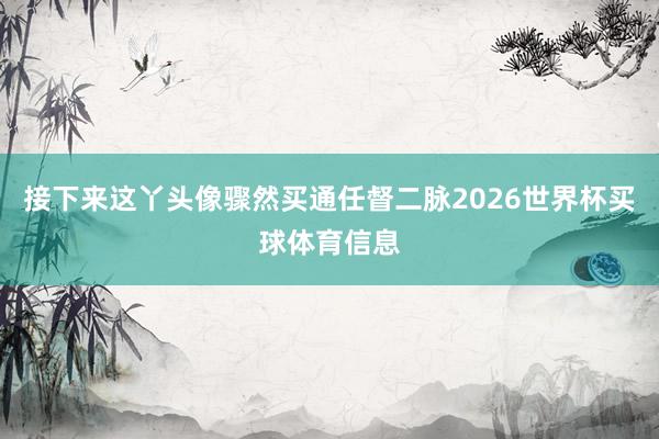 接下来这丫头像骤然买通任督二脉2026世界杯买球体育信息