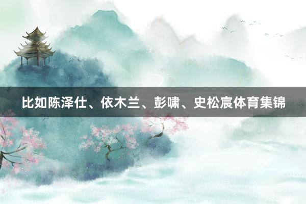 比如陈泽仕、依木兰、彭啸、史松宸体育集锦
