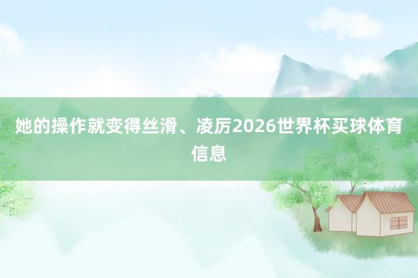 她的操作就变得丝滑、凌厉2026世界杯买球体育信息