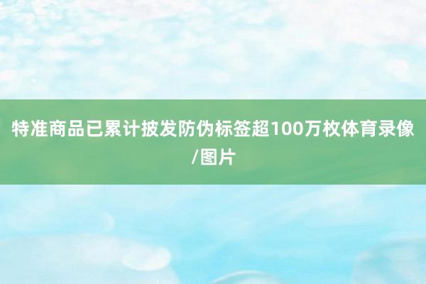 特准商品已累计披发防伪标签超100万枚体育录像/图片
