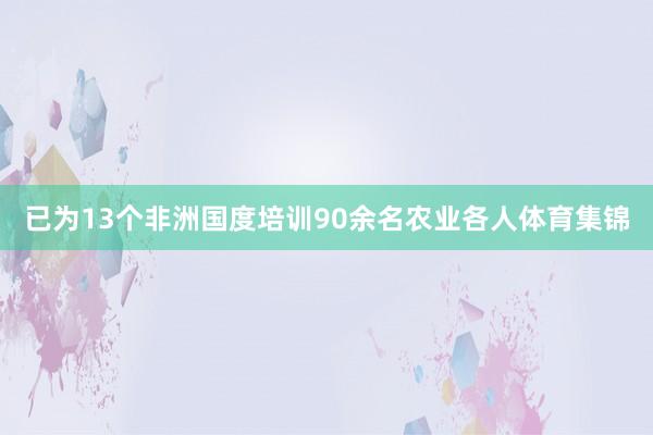 已为13个非洲国度培训90余名农业各人体育集锦