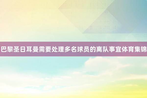 巴黎圣日耳曼需要处理多名球员的离队事宜体育集锦