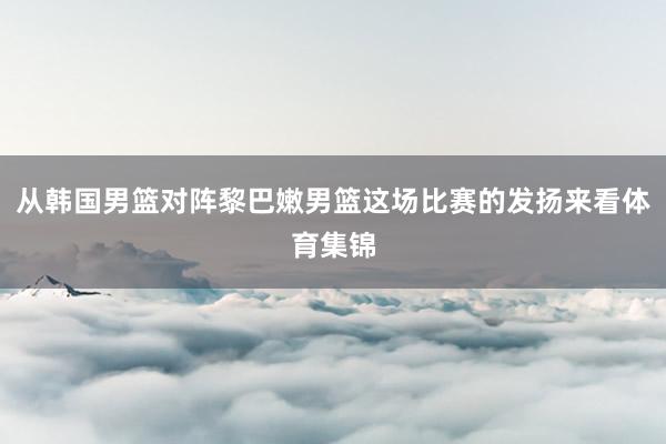 从韩国男篮对阵黎巴嫩男篮这场比赛的发扬来看体育集锦