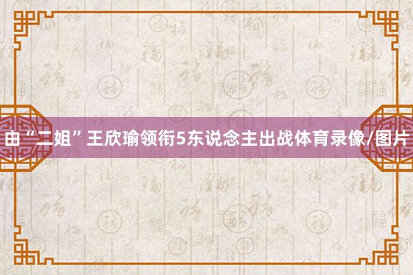 由“二姐”王欣瑜领衔5东说念主出战体育录像/图片