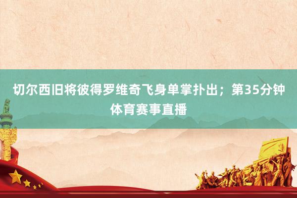 切尔西旧将彼得罗维奇飞身单掌扑出；第35分钟体育赛事直播