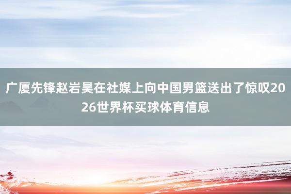 广厦先锋赵岩昊在社媒上向中国男篮送出了惊叹2026世界杯买球体育信息