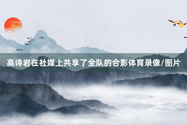 高诗岩在社媒上共享了全队的合影体育录像/图片