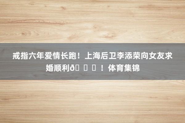 戒指六年爱情长跑！上海后卫李添荣向女友求婚顺利💒！体育集锦