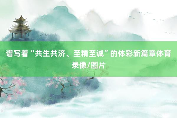 谱写着“共生共济、至精至诚”的体彩新篇章体育录像/图片