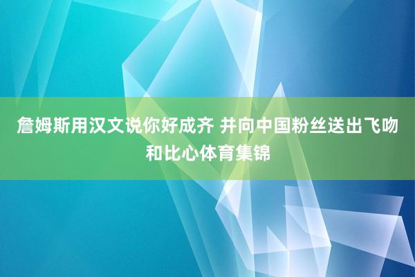 詹姆斯用汉文说你好成齐 并向中国粉丝送出飞吻和比心体育集锦