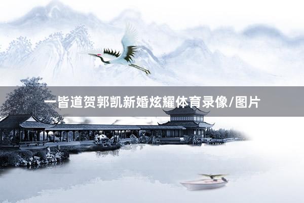一皆道贺郭凯新婚炫耀体育录像/图片