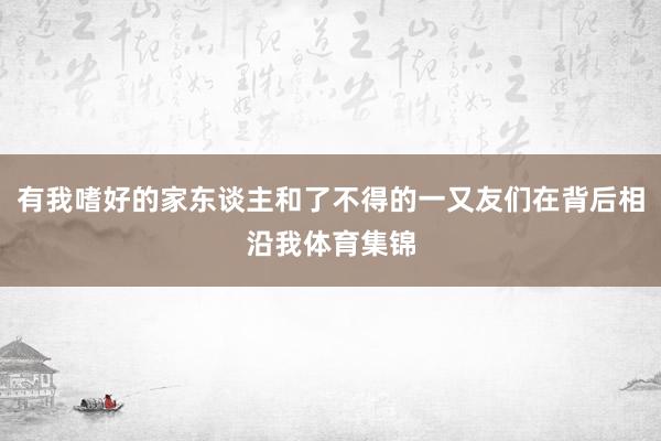 有我嗜好的家东谈主和了不得的一又友们在背后相沿我体育集锦