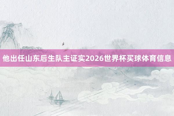 他出任山东后生队主证实2026世界杯买球体育信息