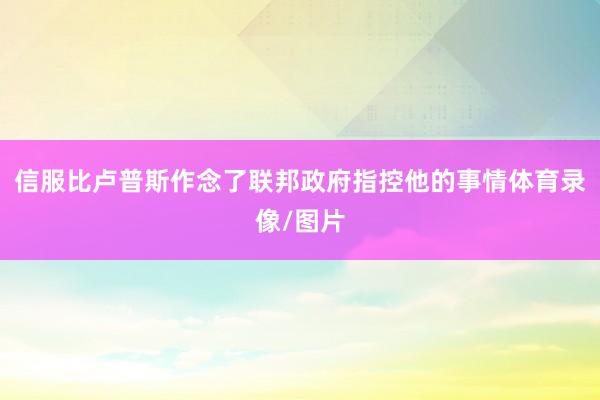信服比卢普斯作念了联邦政府指控他的事情体育录像/图片