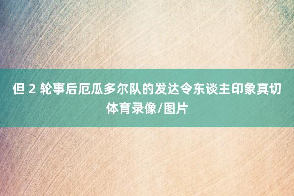 但 2 轮事后厄瓜多尔队的发达令东谈主印象真切体育录像/图片