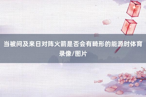当被问及来日对阵火箭是否会有畸形的能源时体育录像/图片