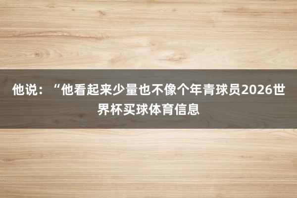他说：“他看起来少量也不像个年青球员2026世界杯买球体育信息