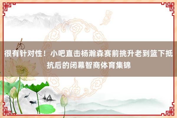 很有针对性！小吧直击杨瀚森赛前挑升老到篮下抵抗后的闭幕智商体育集锦