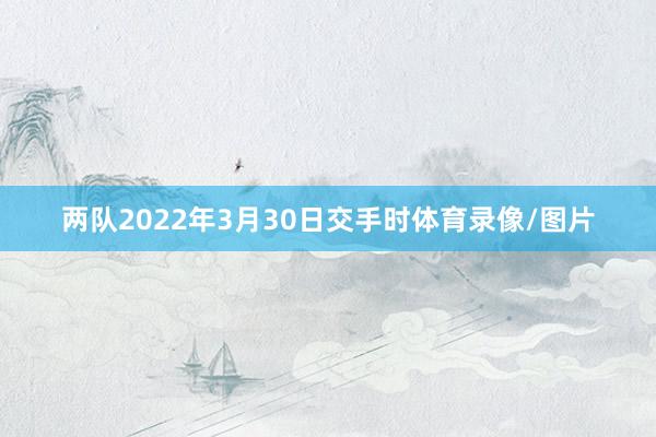 两队2022年3月30日交手时体育录像/图片