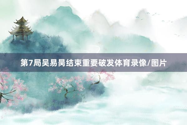 第7局吴易昺结束重要破发体育录像/图片