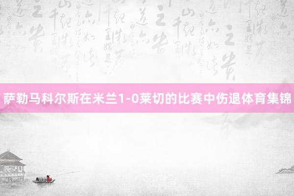 萨勒马科尔斯在米兰1-0莱切的比赛中伤退体育集锦