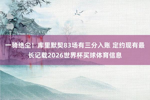 一骑绝尘！库里默契83场有三分入账 定约现有最长记载2026世界杯买球体育信息