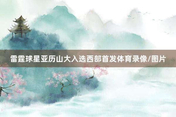 雷霆球星亚历山大入选西部首发体育录像/图片