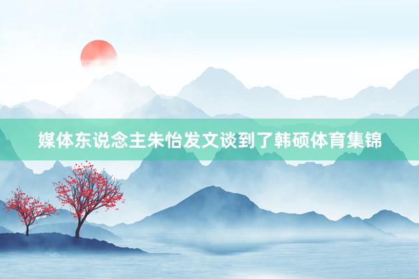 媒体东说念主朱怡发文谈到了韩硕体育集锦