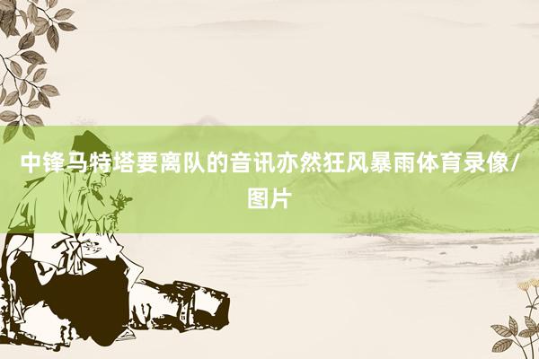 中锋马特塔要离队的音讯亦然狂风暴雨体育录像/图片