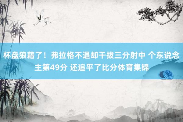 杯盘狼藉了！弗拉格不退却干拔三分射中 个东说念主第49分 还追平了比分体育集锦