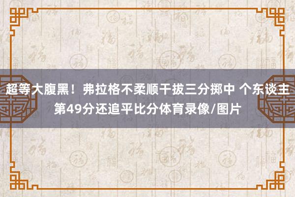 超等大腹黑！弗拉格不柔顺干拔三分掷中 个东谈主第49分还追平比分体育录像/图片