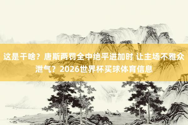 这是干啥？唐斯两罚全中绝平进加时 让主场不雅众泄气？2026世界杯买球体育信息