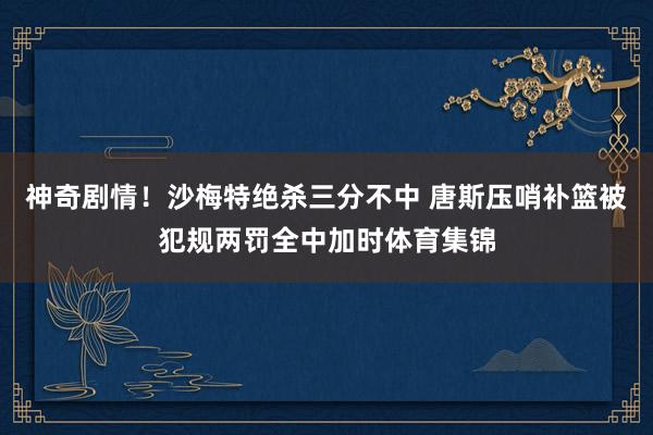 神奇剧情！沙梅特绝杀三分不中 唐斯压哨补篮被犯规两罚全中加时体育集锦