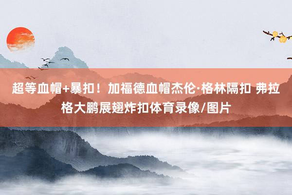 超等血帽+暴扣！加福德血帽杰伦·格林隔扣 弗拉格大鹏展翅炸扣体育录像/图片