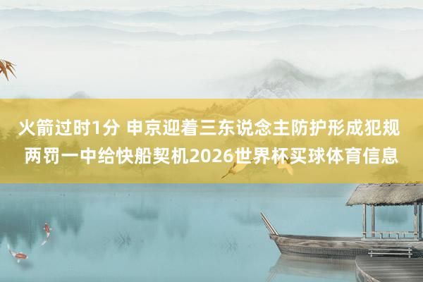 火箭过时1分 申京迎着三东说念主防护形成犯规 两罚一中给快船契机2026世界杯买球体育信息