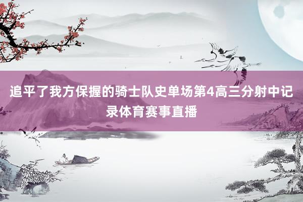 追平了我方保握的骑士队史单场第4高三分射中记录体育赛事直播