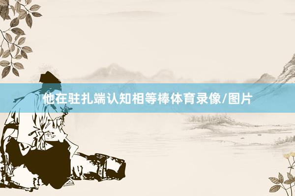 他在驻扎端认知相等棒体育录像/图片