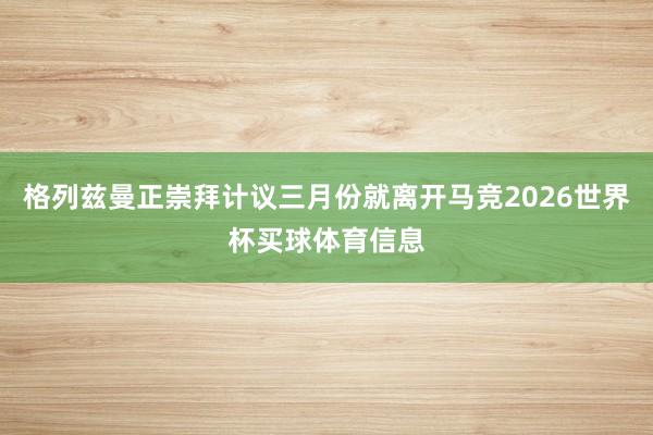 格列兹曼正崇拜计议三月份就离开马竞2026世界杯买球体育信息