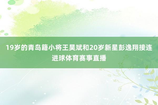 19岁的青岛籍小将王昊斌和20岁新星彭逸翔接连进球体育赛事直播